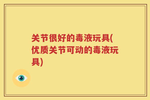关节很好的毒液玩具(优质关节可动的毒液玩具)