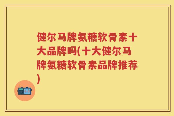 健尔马牌氨糖软骨素十大品牌吗(十大健尔马牌氨糖软骨素品牌推荐) 健尔马牌氨糖软骨素十大品牌吗(十大健尔马牌氨糖软骨素品牌推荐)