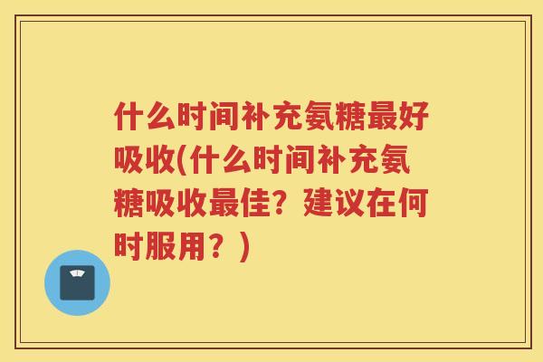 什么时间补充氨糖好吸收(什么时间补充氨糖吸收佳？建议在何时服用？)