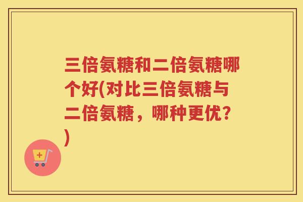 三倍氨糖和二倍氨糖哪个好(对比三倍氨糖与二倍氨糖,哪种更优?) 三倍氨糖和二倍氨糖哪个好(对比三倍氨糖与二倍氨糖,哪种更优?)