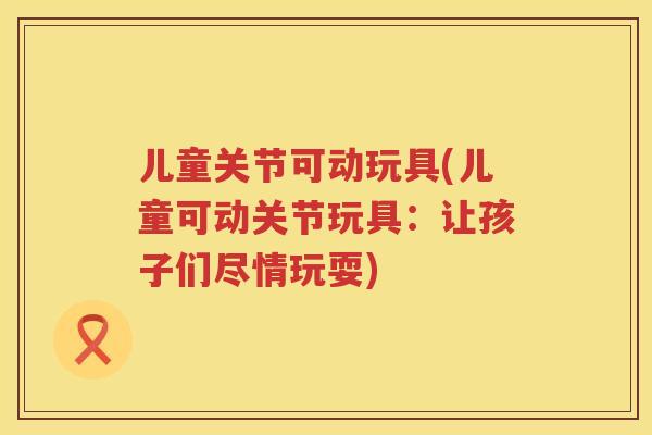 儿童关节可动玩具(儿童可动关节玩具:让孩子们尽情玩耍) 儿童关节可动玩具(儿童可动关节玩具:让孩子们尽情玩耍)