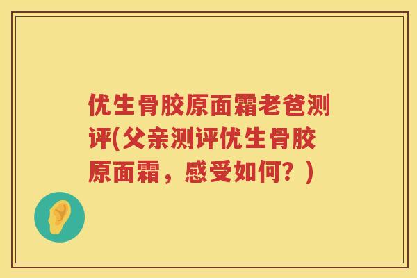 优生骨胶原面霜老爸测评(父亲测评优生骨胶原面霜，感受如何？)