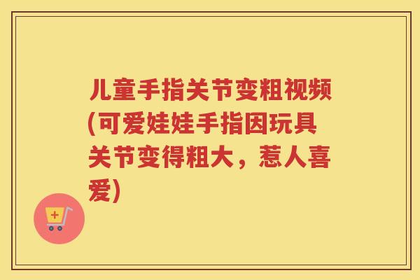 儿童手指关节变粗视频(可爱娃娃手指因玩具关节变得粗大,惹人喜爱) 儿童手指关节变粗视频(可爱娃娃手指因玩具关节变得粗大,惹人喜爱)