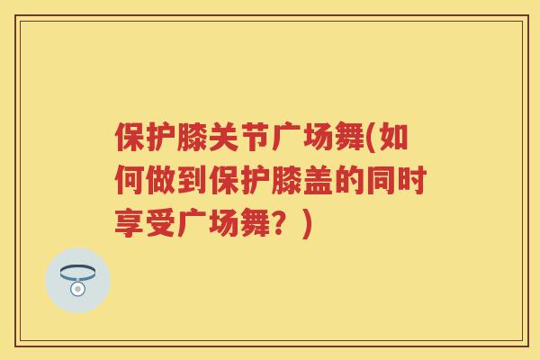 保护膝关节广场舞(如何做到保护膝盖的同时享受广场舞?) 保护膝关节广场舞(如何做到保护膝盖的同时享受广场舞?)