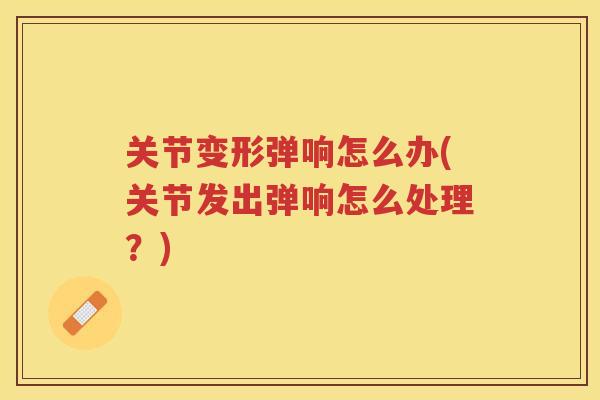 关节变形弹响怎么办(关节发出弹响怎么处理?) 关节变形弹响怎么办(关节发出弹响怎么处理?)