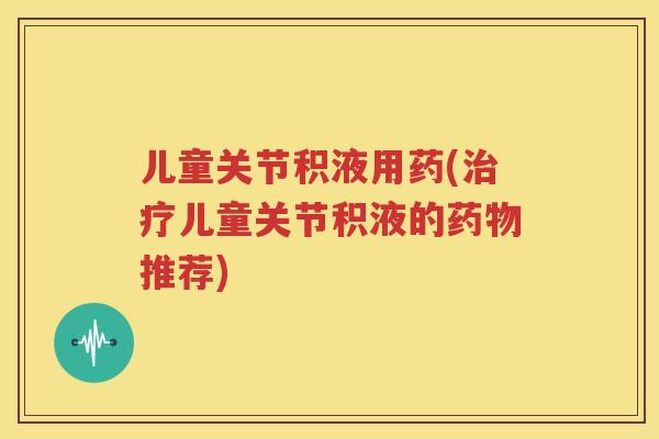 儿童关节积液用药(儿童关节积液的推荐) 儿童关节积液用药(儿童关节积液的推荐)