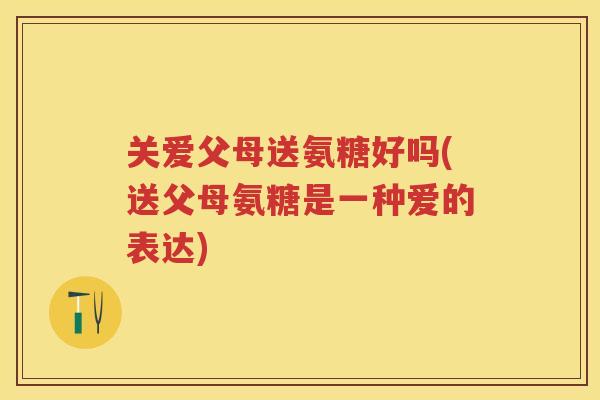 关爱父母送氨糖好吗(送父母氨糖是一种爱的表达)
