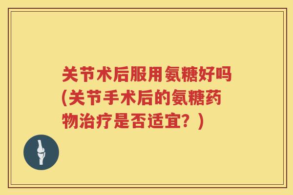 关节术后服用氨糖好吗(关节手术后的氨糖是否适宜?) 关节术后服用氨糖好吗(关节手术后的氨糖是否适宜?)