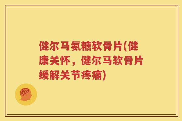 健尔马氨糖软骨片(健康关怀,健尔马软骨片缓解关节) 健尔马氨糖软骨片(健康关怀,健尔马软骨片缓解关节)