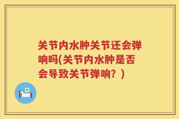 关节内水肿关节还会弹响吗(关节内水肿是否会导致关节弹响?) 关节内水肿关节还会弹响吗(关节内水肿是否会导致关节弹响?)
