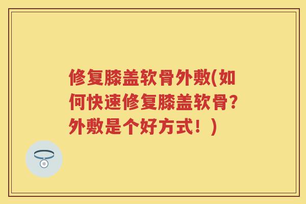 修复膝盖软骨外敷(如何快速修复膝盖软骨？外敷是个好方式！)