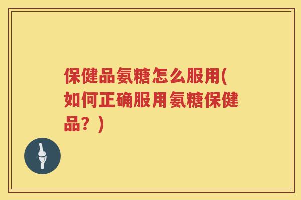 保健品氨糖怎么服用(如何正确服用氨糖保健品?) 保健品氨糖怎么服用(如何正确服用氨糖保健品?)