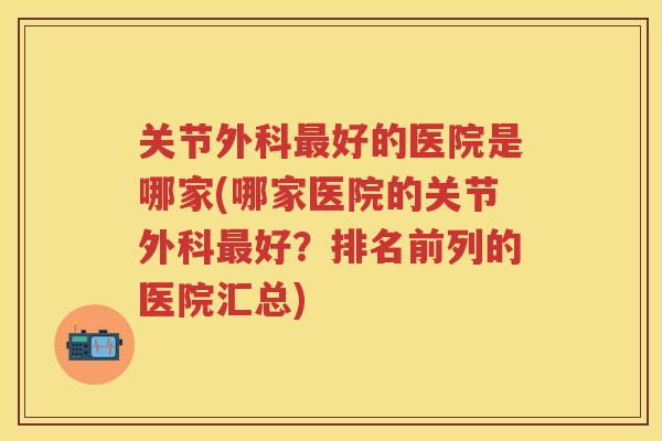 关节外科好的医院是哪家(哪家医院的关节外科好？排名前列的医院汇总)