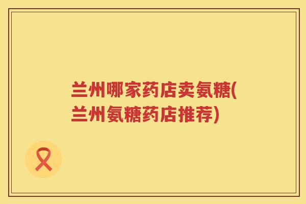 兰州哪家药店卖氨糖(兰州氨糖药店推荐) 兰州哪家药店卖氨糖(兰州氨糖药店推荐)