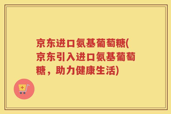 京东进口氨基葡萄糖(京东引入进口氨基葡萄糖,助力健康生活) 京东进口氨基葡萄糖(京东引入进口氨基葡萄糖,助力健康生活)