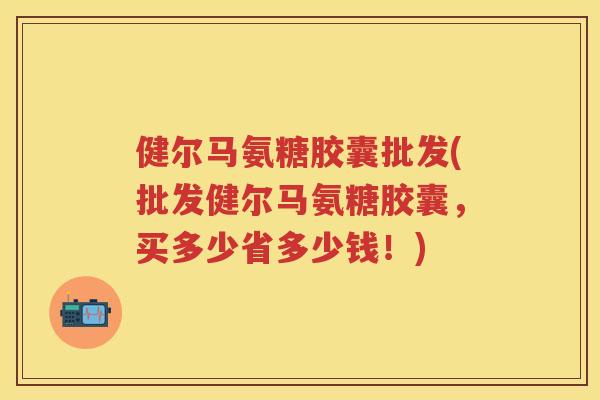 健尔马氨糖胶囊批发(批发健尔马氨糖胶囊，买多少省多少钱！)