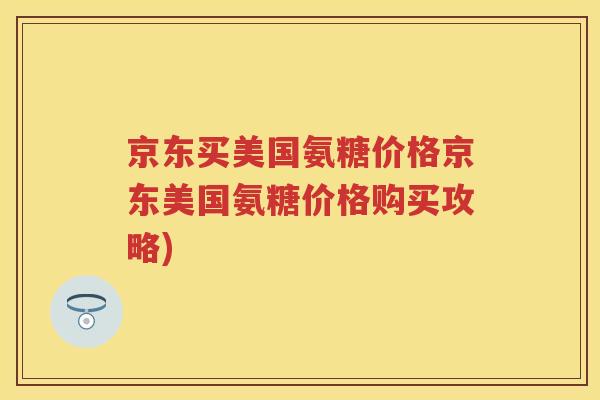 京东买美国氨糖价格京东美国氨糖价格购买攻略) 京东买美国氨糖价格京东美国氨糖价格购买攻略)