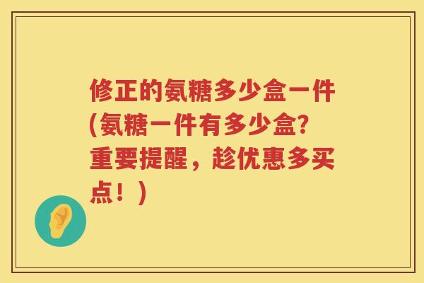 修正的氨糖多少盒一件(氨糖一件有多少盒?重要提醒,趁优惠多买点!) 修正的氨糖多少盒一件(氨糖一件有多少盒?重要提醒,趁优惠多买点!)
