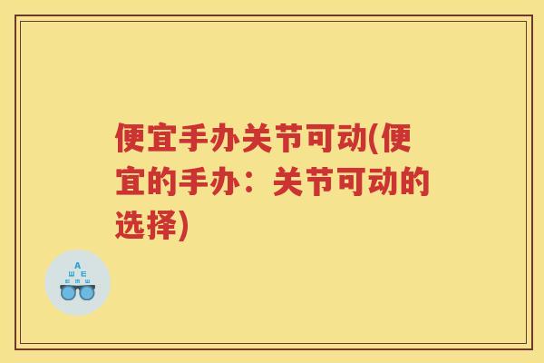 便宜手办关节可动(便宜的手办:关节可动的选择) 便宜手办关节可动(便宜的手办:关节可动的选择)