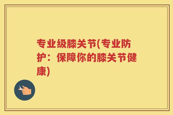 专业级膝关节(专业防护:保障你的膝关节健康) 专业级膝关节(专业防护:保障你的膝关节健康)