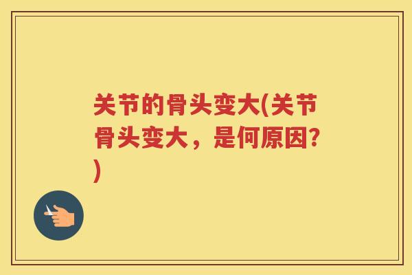 关节的骨头变大(关节骨头变大,是何原因?) 关节的骨头变大(关节骨头变大,是何原因?)