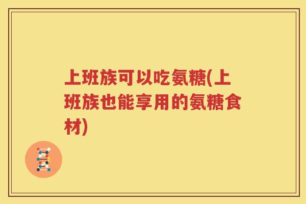 上班族可以吃氨糖(上班族也能享用的氨糖食材) 上班族可以吃氨糖(上班族也能享用的氨糖食材)