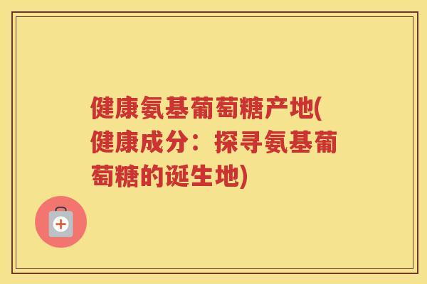 健康氨基葡萄糖产地(健康成分:探寻氨基葡萄糖的诞生地) 健康氨基葡萄糖产地(健康成分:探寻氨基葡萄糖的诞生地)