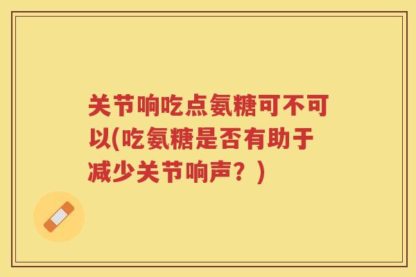 关节响吃点氨糖可不可以(吃氨糖是否有助于减少关节响声?) 关节响吃点氨糖可不可以(吃氨糖是否有助于减少关节响声?)