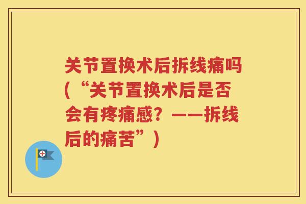 关节置换术后拆线痛吗(“关节置换术后是否会有感?——拆线后的痛苦”) 关节置换术后拆线痛吗(“关节置换术后是否会有感?——拆线后的痛苦”)