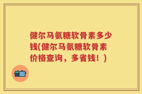 健尔马氨糖软骨素多少钱(健尔马氨糖软骨素价格查询,多省钱!) 健尔马氨糖软骨素多少钱(健尔马氨糖软骨素价格查询,多省钱!)