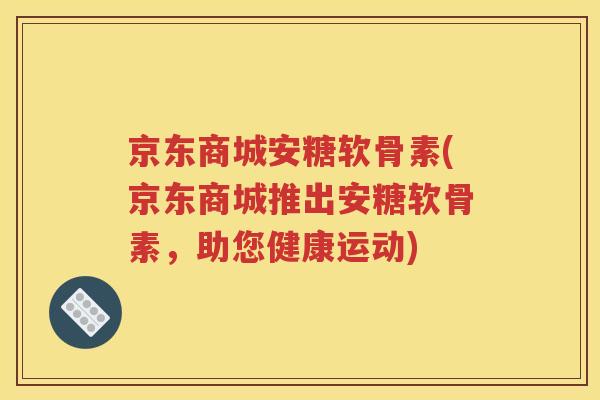 京东商城安糖软骨素(京东商城推出安糖软骨素，助您健康运动)