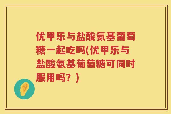 优甲乐与盐酸氨基葡萄糖一起吃吗(优甲乐与盐酸氨基葡萄糖可同时服用吗?) 优甲乐与盐酸氨基葡萄糖一起吃吗(优甲乐与盐酸氨基葡萄糖可同时服用吗?)