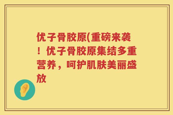 优子骨胶原(重磅来袭!优子骨胶原集结多重营养,呵护美丽盛放 优子骨胶原(重磅来袭!优子骨胶原集结多重营养,呵护美丽盛放