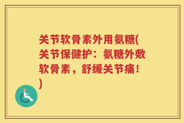 关节软骨素外用氨糖(关节保健护：氨糖外敷软骨素，舒缓关节痛！)