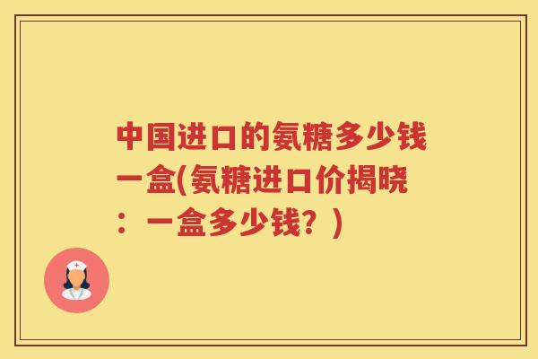 中国进口的氨糖多少钱一盒(氨糖进口价揭晓:一盒多少钱?) 中国进口的氨糖多少钱一盒(氨糖进口价揭晓:一盒多少钱?)