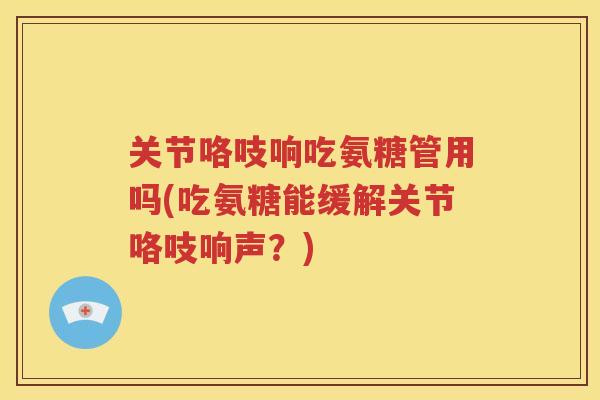 关节咯吱响吃氨糖管用吗(吃氨糖能缓解关节咯吱响声?) 关节咯吱响吃氨糖管用吗(吃氨糖能缓解关节咯吱响声?)