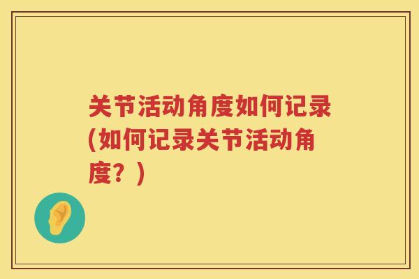关节活动角度如何记录(如何记录关节活动角度?) 关节活动角度如何记录(如何记录关节活动角度?)