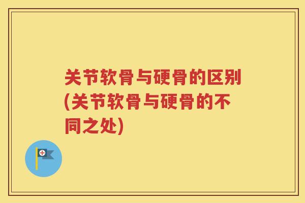 关节软骨与硬骨的区别(关节软骨与硬骨的不同之处)