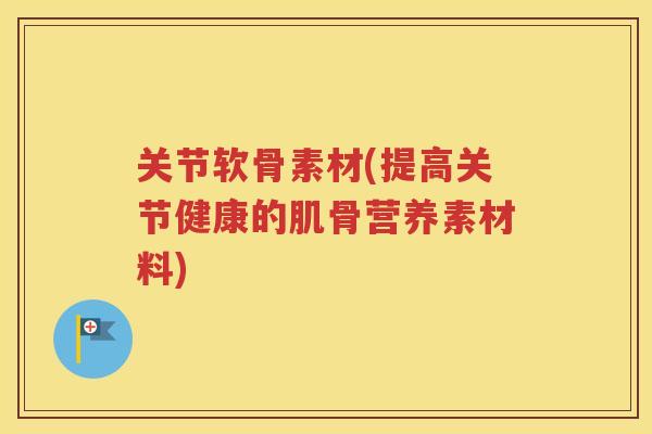 关节软骨素材(提高关节健康的肌骨营养素材料)