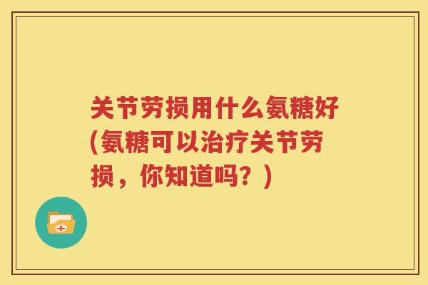 关节劳损用什么氨糖好(氨糖可以关节劳损，你知道吗？)