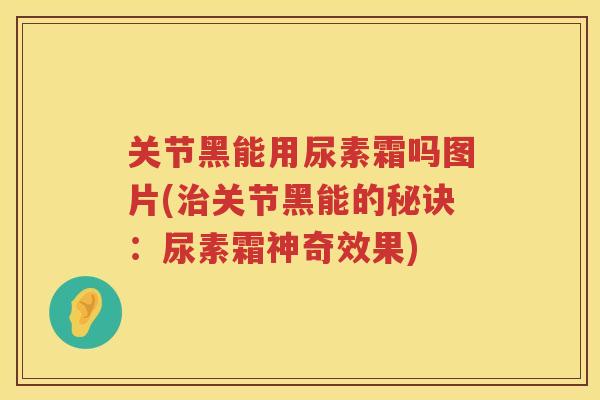关节黑能用尿素霜吗图片(关节黑能的秘诀：尿素霜神奇效果)