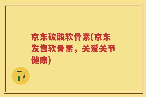 京东硫酸软骨素(京东发售软骨素,关爱关节健康) 京东硫酸软骨素(京东发售软骨素,关爱关节健康)