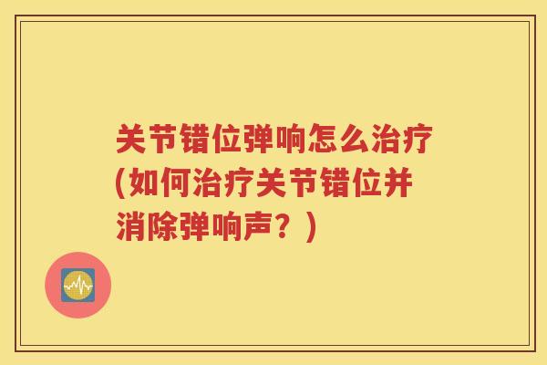 关节错位弹响怎么(如何关节错位并消除弹响声?) 关节错位弹响怎么(如何关节错位并消除弹响声?)