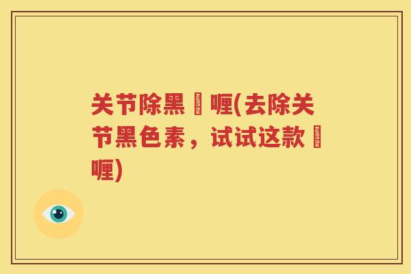 关节除黑啫喱(去除关节黑色素，试试这款啫喱)