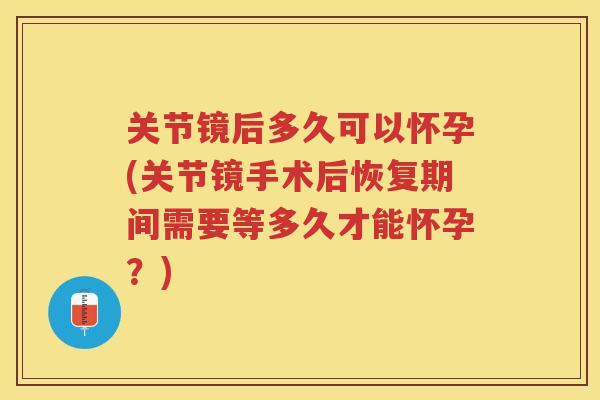 关节镜后多久可以怀孕(关节镜手术后恢复期间需要等多久才能怀孕?) 关节镜后多久可以怀孕(关节镜手术后恢复期间需要等多久才能怀孕?)