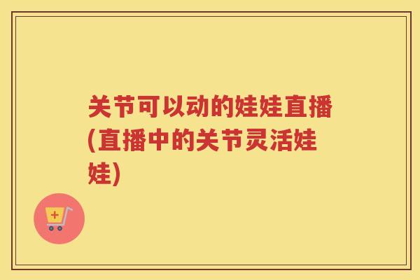 关节可以动的娃娃直播(直播中的关节灵活娃娃) 关节可以动的娃娃直播(直播中的关节灵活娃娃)