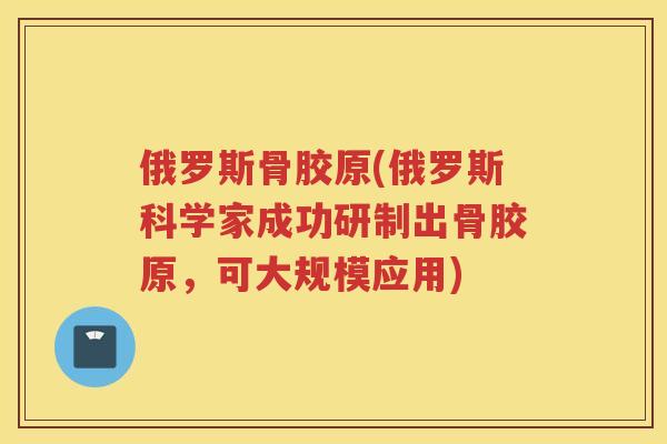 俄罗斯骨胶原(俄罗斯科学家成功研制出骨胶原,可大规模应用) 俄罗斯骨胶原(俄罗斯科学家成功研制出骨胶原,可大规模应用)