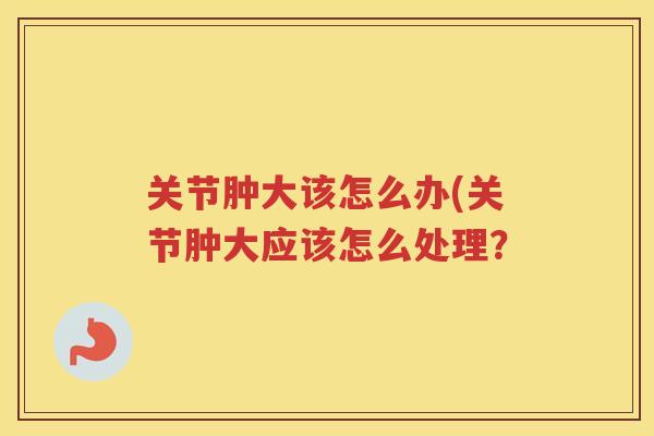 关节肿大该怎么办(关节肿大应该怎么处理? 关节肿大该怎么办(关节肿大应该怎么处理?