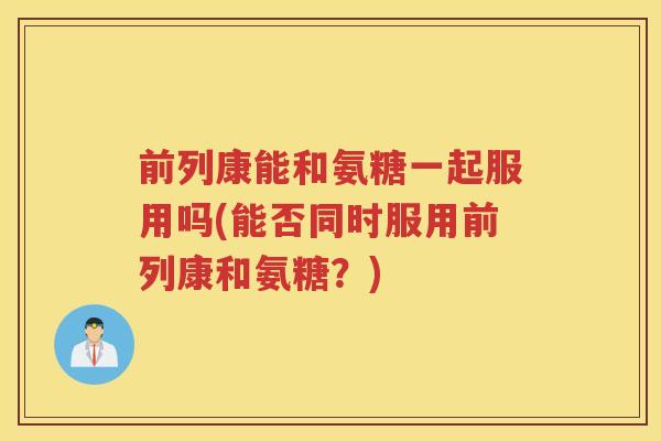 前列康能和氨糖一起服用吗(能否同时服用前列康和氨糖?) 前列康能和氨糖一起服用吗(能否同时服用前列康和氨糖?)