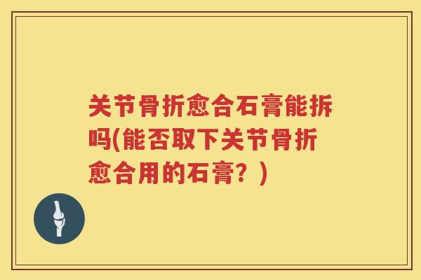 关节愈合石膏能拆吗(能否取下关节愈合用的石膏?) 关节愈合石膏能拆吗(能否取下关节愈合用的石膏?)